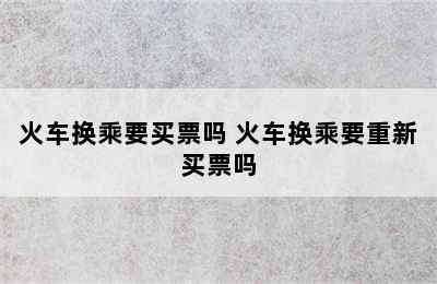 火车换乘要买票吗 火车换乘要重新买票吗